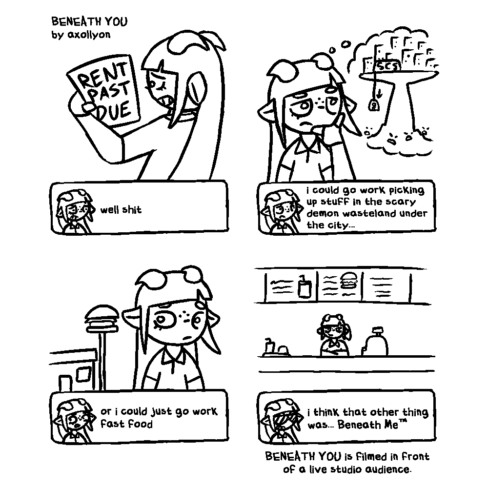 A four panel black-and-white comic. In the upper left, it's denoted as 'BENEATH YOU by axollyon'. The first panel has a very worried character with their back to the viewer. They have long straight hair with bangs, short horns that curl back behind their head, pointed ears that extend horizontally, and freckles. They're wearing a polo shirt and fingerless gloves. The character is holding a paper that says 'RENT PAST DUE'. At the bottom of this panel is a video game style dialogue box, with a small portrait of the character to the left. The character says, 'well shit'. The next panel depicts them from the front, with a thinking face and hand pose. A thought bubble is to the side of them, showing a city atop a large pillar of land, with scary faces beneath it. A building labelled 'SCS' is shown with an elevator connected to it that descends below. The dialogue box in this panel says, 'i could go work picking up stuff in the scary demon wasteland under the city...'. The third panel shows them looking to their side at a building with a sign that displays a hamburger. The dialogue box says 'or i could just go work fast food'. The final panel shows them with a smug expression behind the cash register inside the fast food restaurant. The portrait of them in the dialogue box this time shows them with sunglasses, saying 'i think that other thing was... Beneath Me™'. Underneath the dialogue box is a caption, saying 'BENEATH YOU is filmed in front of a live studio audience.'